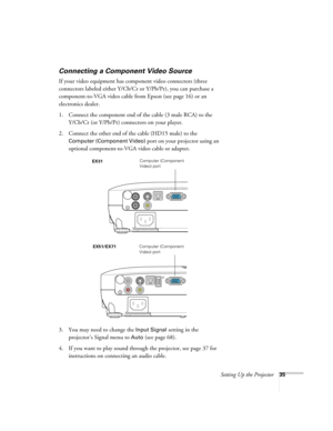 Page 35Setting Up the Projector35
Connecting a Component Video Source
If your video equipment has component video connectors (three 
connectors labeled either Y/Cb/Cr or Y/Pb/Pr), you can purchase a 
component-to-VGA video cable from Epson (see page 16) or an 
electronics dealer.
1. Connect the component end of the cable (3 male RCA) to the 
Y/Cb/Cr (or Y/Pb/Pr) connectors on your player.
2. Connect the other end of the cable (HD15 male) to the 
Computer (Component Video) port on your projector using an...