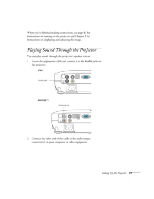 Page 37Setting Up the Projector37
When you’ve finished making connections, see page 40 for 
instructions on turning on the projector and Chapter 2 for 
instructions on displaying and adjusting the image.
Playing Sound Through the Projector
You can play sound through the projector’s speaker system.
1. Locate the appropriate cable and connect it to the 
Audio jacks on 
the projector.
2. Connect the other end of the cable to the audio output 
connector(s) on your computer or video equipment. 
EX31
Audio jack...