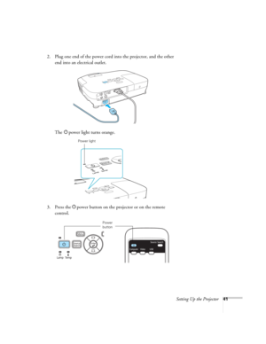 Page 41Setting Up the Projector41
2. Plug one end of the power cord into the projector, and the other 
end into an electrical outlet.
The Ppower light turns orange.
3. Press the Ppower button on the projector or on the remote 
control.
Power light
Power 
button 