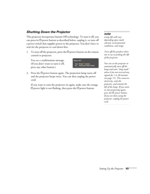 Page 43Setting Up the Projector43
Shutting Down the Projector
This projector incorporates Instant Off technology. To turn it off, you 
can press its Ppower button as described below, unplug it, or turn off 
a power switch that supplies power to the projector. You don’t have to 
wait for the projector to cool down first.
1. To turn off the projector, press the Ppower
 button on the remote 
control or projector.
You see a confirmation message. 
(If you don’t want to turn it off, 
press any other button.)
2. Press...