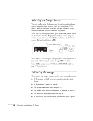 Page 4646Displaying and Adjusting the Image
Selecting an Image Source
You may need to select the image source if you have multiple image 
sources connected to the projector (such as a computer or DVD 
player). Selecting the image source lets you switch between images 
input from different pieces of connected equipment. 
If you don’t see the image you want, press the 
Source Search button 
on the remote control or the projector until you see the image you 
want to project. Or, press one of the Source buttons on...