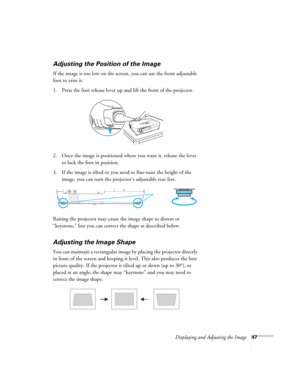 Page 47Displaying and Adjusting the Image47
Adjusting the Position of the Image
If the image is too low on the screen, you can use the front adjustable 
foot to raise it. 
1. Press the foot release lever up and lift the front of the projector.
2. Once the image is positioned where you want it, release the lever 
to lock the foot in position.
3. If the image is tilted or you need to fine-tune the height of the 
image, you can turn the projector’s adjustable rear feet.
Raising the projector may cause the image...