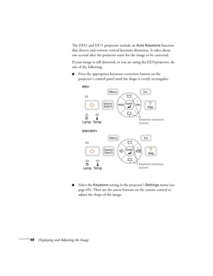 Page 4848Displaying and Adjusting the ImageThe EX51 and EX71 projectors include an 
Auto Keystone function 
that detects and corrects vertical keystone distortion. It takes about 
one second after the projector starts for the image to be corrected.
If your image is still distorted, or you are using the EX31projector, do 
one of the following:
■Press the appropriate keystone correction button on the 
projector’s control panel until the shape is evenly rectangular.
■Select the Keystone setting in the projector’s...