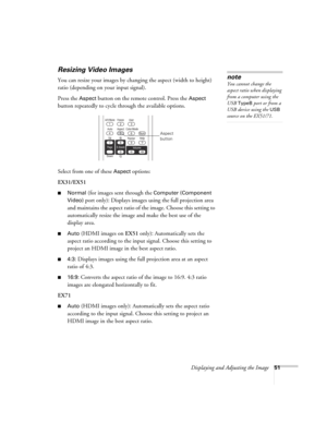 Page 51Displaying and Adjusting the Image51
Resizing Video Images
You can resize your images by changing the aspect (width to height) 
ratio (depending on your input signal).
Press the 
Aspect button on the remote control. Press the Aspect 
button repeatedly to cycle through the available options.
Select from one of these 
Aspect options:
EX31/EX51
■Normal (for images sent through the Computer (Component 
Video)
 port only): Displays images using the full projection area 
and maintains the aspect ratio of the...