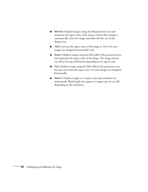 Page 5252Displaying and Adjusting the Image
■Normal: Displays images using the full projection area and 
maintains the aspect ratio of the image. Choose this setting to 
automatically resize the image and make the best use of the 
display area.
■16:9: Converts the aspect ratio of the image to 16:9. 4:3 ratio 
images are elongated horizontally to fit.
■Zoom: Displays images using the full width of the projection area 
and maintains the aspect ratio of the image. The image may be 
cut off on the top and bottom...