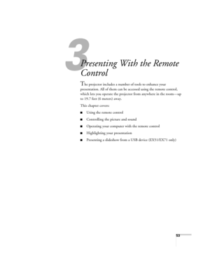 Page 5353
3
Presenting With the Remote 
Control
The projector includes a number of tools to enhance your 
presentation. All of them can be accessed using the remote control, 
which lets you operate the projector from anywhere in the room—up 
to 19.7 feet (6 meters) away. 
This chapter covers:
■Using the remote control
■Controlling the picture and sound
■Operating your computer with the remote control
■Highlighting your presentation
■Presenting a slideshow from a USB device (EX51/EX71 only) 