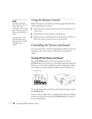 Page 5454Presenting With the Remote Control
Using the Remote Control
Make sure batteries are installed as described on page 86. Follow these 
tips for using the remote control: 
■Point the remote control at the front or back of the projector, or 
at the screen.
■Stand within 19.7 feet (6 meters) of the projector.
■Aim the remote control within 30° to the side of, or 15° above or 
below, the remote control receivers on the projector.
Controlling the Picture and Sound
You can use the remote control to temporarily...