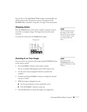 Page 55Presenting With the Remote Control55
You can also set the Lens Cover Timer setting to automatically turn 
off the projector after 30 minutes to protect the projector if the 
A/V Mute slide is closed for a long time. See page 70 for instructions.
Stopping Action
Press the Freeze button on the remote control to stop the action in 
your video or computer image. The image freezes but the sound 
continues.
To restart the action, press the 
Freeze button again.
Zooming In on Your Image
You can zoom in on a...