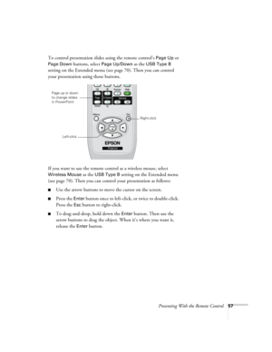 Page 57Presenting With the Remote Control57
To control presentation slides using the remote control’s Page Up or 
Page Down buttons, select Page Up/Down as the USB Type B 
setting on the Extended menu (see page 70). Then you can control 
your presentation using those buttons.
If you want to use the remote control as a wireless mouse, select 
Wireless Mouse as the USB Type B setting on the Extended menu 
(see page 70). Then you can control your presentation as follows:
■Use the arrow buttons to move the cursor...
