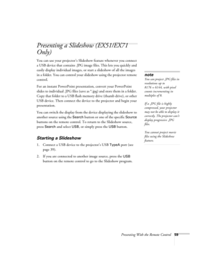 Page 59Presenting With the Remote Control59
Presenting a Slideshow (EX51/EX71 
Only)
You can use your projector’s Slideshow feature whenever you connect 
a USB device that contains .JPG image files. This lets you quickly and 
easily display individual images, or start a slideshow of all the images 
in a folder. You can control your slideshow using the projector remote 
control.
For an instant PowerPoint presentation, convert your PowerPoint 
slides to individual .JPG files (save as *.jpg) and store them in a...
