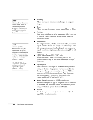 Page 6868Fine-Tuning the Projector
■Tracking
Adjust this value to eliminate vertical stripes in computer 
images.
■Sync
Adjust this value if computer images appear blurry or flicker.
■Position
If the image is slightly cut off on one or more sides, it may not 
be centered exactly. Select this setting and use the arrow 
buttons to center it.
■Progressive
For composite video, S-Video, component video, and certain 
signals from the HDMI port only (EX51/EX71 only). Turn 
this setting on to convert interlaced signals...