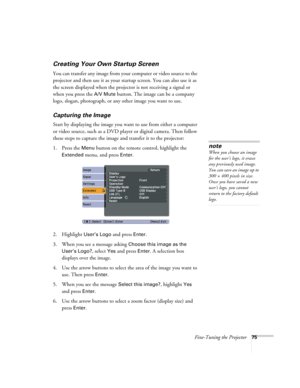 Page 75Fine-Tuning the Projector75
Creating Your Own Startup Screen
You can transfer any image from your computer or video source to the 
projector and then use it as your startup screen. You can also use it as 
the screen displayed when the projector is not receiving a signal or 
when you press the 
A/V Mute button. The image can be a company 
logo, slogan, photograph, or any other image you want to use. 
Capturing the Image
Start by displaying the image you want to use from either a computer 
or video source,...