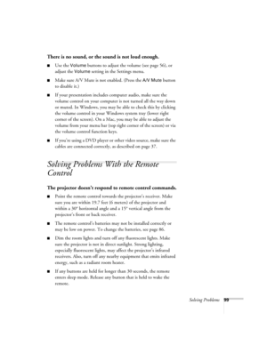 Page 99Solving Problems99
There is no sound, or the sound is not loud enough.
■Use the Volume buttons to adjust the volume (see page 56), or 
adjust the 
Volume setting in the Settings menu.
■Make sure A/V Mute is not enabled. (Press the A/V Mute button 
to disable it.) 
■If your presentation includes computer audio, make sure the 
volume control on your computer is not turned all the way down 
or muted. In Windows, you may be able to check this by clicking 
the volume control in your Windows system tray (lower...