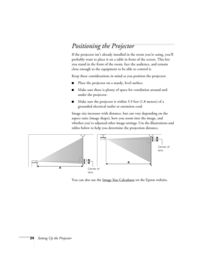 Page 2424Setting Up the Projector
Positioning the Projector
If the projector isn’t already installed in the room you’re using, you’ll 
probably want to place it on a table in front of the screen. This lets 
you stand in the front of the room, face the audience, and remain 
close enough to the equipment to be able to control it.
Keep these considerations in mind as you position the projector:
■Place the projector on a sturdy, level surface.
■Make sure there is plenty of space for ventilation around and 
under...