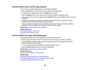 Page 109

Solutions
WhenOnlyaPartial ImageAppears
 If
only apartial computer imageappears, trythe following solutions:
 •
Press theAuto button onthe remote controltooptimize theimage signal.
 •
Try adjusting theimage position usingthePosition menusetting.
 •
Press theAspect buttononthe remote controltoselect adifferent imageaspect ratio.
 •
Ifyou zoomed intoorout ofthe image usingtheE-Zoom buttons,presstheEsc button toreturn toa
 full
display.
 •
Check yourcomputer displaysettings todisable dualdisplay andsetthe...