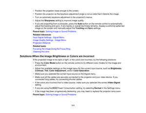 Page 111

•
Position theprojector closeenough tothe screen.
 •
Position theprojector sothe keystone adjustment angleisnot sowide thatitdistorts theimage.
 •
Turn onautomatic keystoneadjustment inthe projectors menus.
 •
Adjust theSharpness settingtoimprove imagequality.
 •
Ifyou areprojecting fromacomputer, presstheAuto button onthe remote controltoautomatically
 adjust
thetracking andsync. Ifany bands oroverall blurriness remains,displayauniformly patterned
 image
onthe screen andmanually adjusttheTracking...