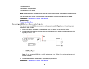 Page 34

•
USB harddrive
 •
Multimedia storageviewer
 •
USB memory cardreader
 Note:
Digital cameras orcamera phonesmustbeUSB-mounted devices,notTWAIN-compliant devices.
 You
canproject slideshows fromimage filesonaconnected USBdevice ormemory cardreader.
 Parent
topic:Connecting toExternal USBDevices
 Related
topics
 Projecting
aSlide Show
 Connecting
aUSB Device orCamera tothe Projector
 You
canconnect yourUSB device orcamera tothe projectors USBTypeA portanduseitto project
 images
andother content.
 1....