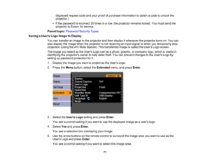 Page 71

displayed
requestcodeandyour proof ofpurchase information toobtain acode tounlock the
 projector.)

•
Ifthe password isincorrect 30times inarow, theprojector remainslocked.Youmust send the
 projector
toEpson forservice.
 Parent
topic:Password SecurityTypes
 Saving
aUser s Logo Image toDisplay
 You
cantransfer animage tothe projector andthen display itwhenever theprojector turnson.You can
 also
display theimage whentheprojector isnot receiving aninput signal orwhen youtemporarily stop
 projection...
