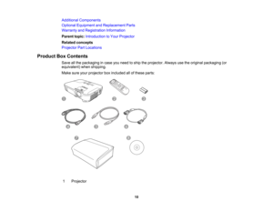 Page 10

Additional
Components
 Optional
Equipment andReplacement Parts
 Warranty
andRegistration Information
 Parent
topic:Introduction toYour Projector
 Related
concepts
 Projector
PartLocations
 Product
BoxContents
 Save
allthe packaging incase youneed toship theprojector. Alwaysusetheoriginal packaging (or
 equivalent)
whenshipping.
 Make
sureyourprojector boxincluded allofthese parts:
 1
 Projector

10  