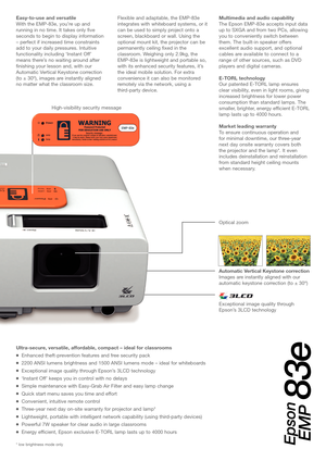 Page 3Automatic Vertical Keystone correction
Images areinstantly aligned with our
automatic keystone correction (to ± 30º)
Easytouse and versatile 
With the EMP83e, you’re up and
running in no time. It takes only five
seconds to begin to display information
Ultrasecure, versatile, affordable, compact – ideal for classrooms
Enhanced theftprevention features and free security pack
2200 ANSI lumens brightness and 1500 ANSI lumens mode – ideal for whiteboards
Exceptional image quality through Epson’s 3LCD...