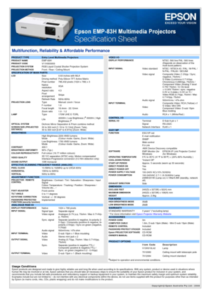 Page 1Copyright@ Epson Australia Pty Ltd - 2008 
Multifunction, Reliability & Affordable Performance 
PRODUCT TYPE  Entry Level Multimedia ProjectorsPRODUCT NAMEEMP-83HPRODUCT CODEV11H303053PROJECTION SYSTEM  RGB Liquid Crystal Shutter Projection SystemPROJECTION METHOD  Front / Rear / Ceiling MountSPECIFICATION OF MAIN PARTS LCDSize0.63 inches with MLA Driving method Poly-Silicon TFT Active Matrix Pixel number 786,432 pixels (1024 x 768) x 3 
 Native 
resolution XGA
 Aspect ratio 4:3
 Pixel...