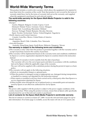 Page 105 World-Wide Warranty Terms - 103
World-Wide Warranty Terms
This product includes a world-wide warranty, which allows the equipment to be repaired in 
more than forty-five countries of the world. Note that product is not covered by the terms of 
warranty stated here, but by the terms of warranty laid out on the warranty card supplied 
when the equipment is purchased in each relevent country. 
The world-wide warranty for the Epson Multi-Media Projector is valid in the 
following countries:

·Austria...