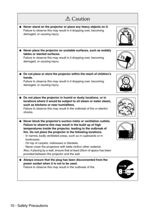 Page 1210 - Safety Precautions
Caution
Never stand on the projector or place any heavy objects on it.
Failure to observe this may result in it dropping over, becoming 
damaged, or causing injury.
Never place the projector on unstable surfaces, such as wobbly 
tables or slanted surfaces.
Failure to observe this may result in it dropping over, becoming 
damaged, or causing injury.
Do not place or store the projector within the reach of children’s 
hands. 
Failure to observe this may result in it dropping over,...