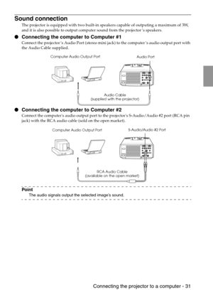 Page 33 Connecting the projector to a computer - 31
Sound connection
The projector is equipped with two built-in speakers capable of outputing a maximum of 3W, 
and it is also possible to output computer sound from the projector’s speakers.
 Connecting the computer to Computer #1
Connect the projector’s Audio Port (stereo mini jack) to the computer’s audio output port with 
the Audio Cable supplied.
 Connecting the computer to Computer #2
Connect the computers audio output port to the projectors S-Audio/Audio...