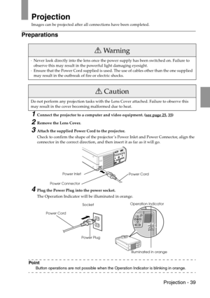 Page 41 Projection - 39
Projection
Images can be projected after all connections have been completed.
Preparations
1Connect the projector to a computer and video equipment. (see page 25, 35)
2Remove the Lens Cover.
3Attach the supplied Power Cord to the projector.
Check to confirm the shape of the projector’s Power Inlet and Power Connector, align the 
connector in the correct direction, and then insert it as far as it will go.
4Plug the Power Plug into the power socket.
The Operation Indicator will be...