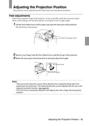 Page 47 Adjusting the Projection Position - 45
Adjusting the Projection Position
The projector can be adjusted into the following vertical projection positions.
Feet adjustments
Adjusts the projection angle of the projector. As far as possible, make the necessary adjust-
ments while making sure that the projector is facing the screen at right angles.
1Lift the Foot Adjust Lever with a finger and raise the front part of the projector.
The Front Foot will protrude.
2Remove your finger from the Foot Adjust Lever,...