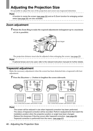 Page 4846 - Adjusting the Projection Size
Adjusting the Projection Size
It is possible to adjust the size of the projection and correct any trapezoid distortion.
Point
A function to resize the screen (see page 53) and an E-Zoom function for enlarging certain 
areas (see page 55) are also available.
Zoom adjustment
1Rotate the Zoom Ring to make the required adjustments (enlargment up to a maximum 
of 1.4x is possible).
The projection distance must also be adjusted when enlarging the screen. (see page 23
)
Point...