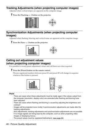 Page 5048 - Picture Quality Adjustment
Tracking Adjustments (when projecting computer images)
Adjusted when vertical stripes are apparent on the computer image.
1Press the [Tracking +, -] button on the projector.
Synchronization Adjustments (when projecting computer 
images)
Adjusted when flashing, blurring and vertical noise are apparent on the computer image.
1Press the [Sync +, -] button on the projector.
Calling out adjustment values 
(when projecting computer images)
It is possible to record preset...