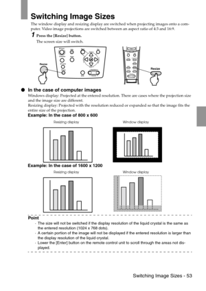 Page 55 Switching Image Sizes - 53
Switching Image Sizes
The window display and resizing display are switched when projecting images onto a com-
puter. Video image projections are switched between an aspect ratio of 4:3 and 16:9.
1Press the [Resize] button.
The screen size will switch.
 In the case of computer images
Windows display: Projected at the entered resolution. There are cases where the projection size 
and the image size are different.
Resizing display: Projected with the resolution reduced or...