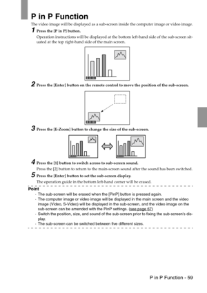 Page 61 P in P Function - 59
P in P Function
The video image will be displayed as a sub-screen inside the computer image or video image.
1Press the [P in P] button.
Operation instructions will be displayed at the bottom left-hand side of the sub-screen sit-
uated at the top right-hand side of the main screen.
2Press the [Enter] button on the remote control to move the position of the sub-screen.
3Press the [E-Zoom] button to change the size of the sub-screen.
4Press the [1] button to switch across to sub-screen...