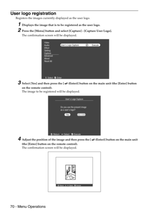 Page 7270 - Menu Operations
User logo registration
Registers the images currently displayed as the user logo.
1Displays the image that is to be registered as the user logo.
2Press the [Menu] button and select [Capture] - [Capture User Logo].
The confirmation screen will be displayed.
3Select [Yes] and then press the [  (Enter)] button on the main unit (the [Enter] button 
on the remote control).
The image to be registered will be displayed.
4Adjust the position of the image and then press the [  (Enter)] button...