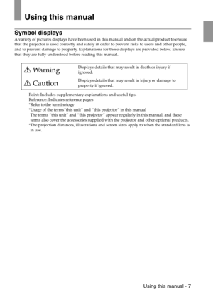 Page 9 Using this manual - 7
Using this manual
Symbol displays
A variety of pictures displays have been used in this manual and on the actual product to ensure 
that the projector is used correctly and safely in order to prevent risks to users and other people, 
and to prevent damage to property. Explanations for these displays are provided below. Ensure 
that they are fully understood before reading this manual.
Point: Includes supplementary explanations and useful tips.
Reference: Indicates reference pages...