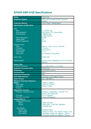 Page 1EPSON EMP-9100 Specifications
Model
EMP-9100
Projection SystemRGB Liquid Crystal Shutter Projection
System
Projection Method
Front / Rear / Ceiling Mount
Specification of Main Parts
LCD
    
 Size
     
Driving Method
     Pixel Number
     Native Resolution
     Aspect Ratio
     Pixel Arrangement
Projection Lens
     Type
     F-number
     Focal Length
     Zoom Ratio
     Lens cover
Lamp Type
Optical System
1.3 inches (x3)
Poly-Silicon TFT Active Matrix
1398784 dots
(1366x1024)x3
SXGA
4:3
Stripe...