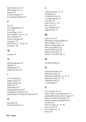 Page 110108 - Index
Enter button 13, 15
ESC button
 13, 16
Execute
 67
E-Zoom button
 15
E-zooming function
 53
F
Fan 12
Feet adjustments
 43
Focus
 45
Focus Ring
 11, 45
Foot Adjust Lever
 11, 43
Freeze button
 15
Freeze Function
 50
frequency
 23
Front Foot
 11, 12, 42, 43
Functions
 47
G
Gamma 63
H
half-transparent 20
Handle
 11
Help button
 13
Help Function
 48
I
I/O Terminal 12
Image menu
 59
image signals
 34
Indicator
 15
Information
 67
Information menu
 60
Installation Procedure
 20
Introduction of...