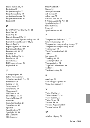 Page 111 Index - 109
Preset button 16, 46
Projection
 37
Projection angles
 22
Projection cutting
 50
projection distance
 21
Projector Software
 70
Prompt
 65
R
R/C ON OFF switch 15, 38, 42
Rear Foot
 12
Rear Proj.
 67
Remote Control
 15, 18
Remote control light-receiving area
 15
Remote Control Receiver
 11, 12
Remote Port
 14
Replacing the Air Filter
 88
Replacing the lamp
 89
Reset
 64, 65, 66, 67
Reset all
 67
Resize button
 13, 16
Resolution
 63
resolution
 23
RGB image signals
 36
Right click
 32
S
S...