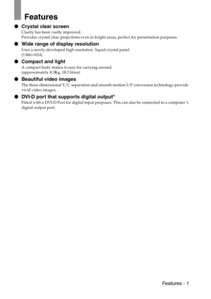 Page 3 Features - 1
Features
 Crystal clear screen
Clarity has been vastly improved.
Provides crystal clear projections even in bright areas, perfect for presentation purposes.
 Wide range of display resolution
Uses a newly-developed high resolution  liquid crystal panel.
(1366×1024)
 Compact and light
A compact body makes it easy for carrying around.
(approximately 8.3Kg, 18.3 litres)
 Beautiful video images
The three-dimensional Y/C separation and smooth motion I/P conversion technology provide 
vivid...