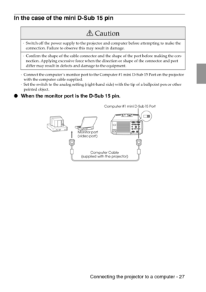 Page 29 Connecting the projector to a computer - 27
In the case of the mini D-Sub 15 pin
·Connect the computer’s monitor port to the Computer #1 mini D-Sub 15 Port on the projector 
with the computer cable supplied.
·Set the switch to the analog setting (right-hand side) with the tip of a ballpoint pen or other 
pointed object.
 When the monitor port is the D-Sub 15 pin.
Caution
·Switch off the power supply to the projector and computer before attempting to make the 
connection. Failure to observe this may...