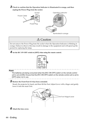 Page 4644 - Ending
3Check to confirm that the Operation Indicator is illuminated in orange, and then 
unplug the Power Plug from the socket.
4Set the R/C ON OFF switch to [OFF] when using the remote control.
Point
The batteries are being consumed when the [R/C ON OFF] switch on the remote control 
unit is set at [ON]. Ensure that the [R/C ON OFF] switch on the remote control unit is set to 
[OFF] when not in use.
5Restore the Front Foot if it has been extended.
Steady the projector by hand, and then lift the...