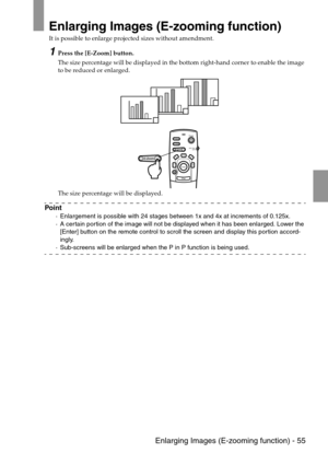 Page 57 Enlarging Images (E-zooming function) - 55
Enlarging Images (E-zooming function)
It is possible to enlarge projected sizes without amendment.
1Press the [E-Zoom] button.
The size percentage will be displayed in the bottom right-hand corner to enable the image 
to be reduced or enlarged.
The size percentage will be displayed.
Point
·Enlargement is possible with 24 stages between 1x and 4x at increments of 0.125x.
·A certain portion of the image will not be displayed when it has been enlarged. Lower the...