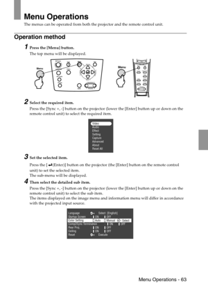 Page 65 Menu Operations - 63
Menu Operations
The menus can be operated from both the projector and the remote control unit.
Operation method
1Press the [Menu] button.
The top menu will be displayed.
2Select the required item.
Press the [Sync +, -] button on the projector (lower the [Enter] button up or down on the 
remote control unit) to select the required item.
3Set the selected item.
Press the [ (Enter)] button on the projector (the [Enter] button on the remote control 
unit) to set the selected item.
The...