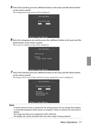 Page 73 Menu Operations - 71
5Select [Yes] and then press the [ (Enter)] button on the main unit (the [Enter] button 
on the remote control).
The enlargement setup screen will be displayed.
6Select the enlargement rate and then press the [ (Enter)] button on the main unit (the 
[Enter] button on the remote control).
The screen to confirm saving will be displayed.
7Select [Yes] and then press the [ (Enter)] button on the main unit (the [Enter] button 
on the remote control).
The image will be saved. Wait until...