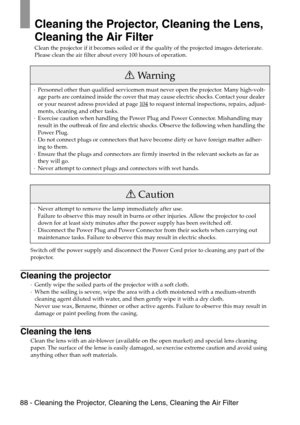 Page 9088 - Cleaning the Projector, Cleaning the Lens, Cleaning the Air Filter
Cleaning the Projector, Cleaning the Lens, 
Cleaning the Air Filter
Clean the projector if it becomes soiled or if the quality of the projected images deteriorate. 
Please clean the air filter about every 100 hours of operation.
Switch off the power supply and disconnect the Power Cord prior to cleaning any part of the 
projector. 
Cleaning the projector
·Gently wipe the soiled parts of the projector with a soft cloth. 
·When the...