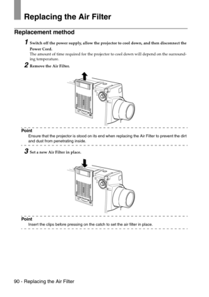 Page 9290 - Replacing the Air Filter
Replacing the Air Filter
Replacement method 
1Switch off the power supply, allow the projector to cool down, and then disconnect the 
Power Cord.
The amount of time required for the projector to cool down will depend on the surround-
ing temperature.
2Remove the Air Filter.
Point
Ensure that the projector is stood on its end when replacing the Air Filter to prevent the dirt 
and dust from penetrating inside.
3Set a new Air Filter in place.
Point
Insert the clips before...