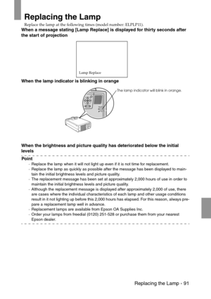 Page 93 Replacing the Lamp - 91
Replacing the Lamp
Replace the lamp at the following times (model number: ELPLP11).
When a message stating [Lamp Replace] is displayed for thirty seconds after 
the start of projection
When the lamp indicator is blinking in orange
When the brightness and picture quality has deteriorated below the initial 
levels
Point
·Replace the lamp when it will not light up even if it is not time for replacement.
·Replace the lamp as quickly as possible after the message has been displayed to...