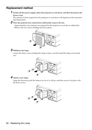 Page 9492 - Replacing the Lamp
Replacement method 
1Switch off the power supply, allow the projector to cool down, and then disconnect the 
Power Cord.
The amount of time required for the projector to cool down will depend on the surround-
ing temperature.
2Once the projector has cooled down sufficiently, remove the Fan. 
·Approximately sixty minutes are required for the projector to cool down sufficiently.
·Remove the two screws holding the Fan in place.
3Withdraw the lamp.
Loosen the three screws holding the...