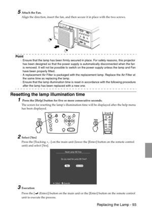 Page 95 Replacing the Lamp - 93
5Attach the Fan.
Align the direction, insert the fan, and then secure it in place with the two screws.
Point
·Ensure that the lamp has been firmly secured in place. For safety reasons, this projector 
has been designed so that the power supply is automatically disconnected when the fan 
is removed. It will not be possible to switch on the power supply unless the lamp and Fan 
have been properly fitted.
·A replacement Air Filter is packaged with the replacement lamp. Replace the...